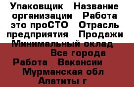 Упаковщик › Название организации ­ Работа-это проСТО › Отрасль предприятия ­ Продажи › Минимальный оклад ­ 23 500 - Все города Работа » Вакансии   . Мурманская обл.,Апатиты г.